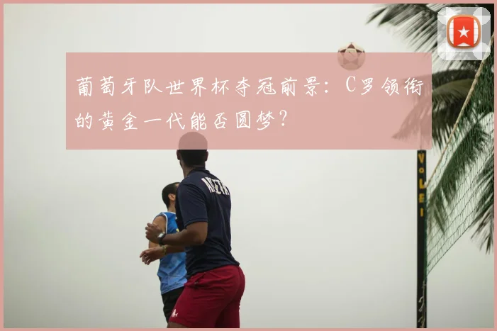 葡萄牙队世界杯夺冠前景:C罗领衔的黄金一代能否圆梦?