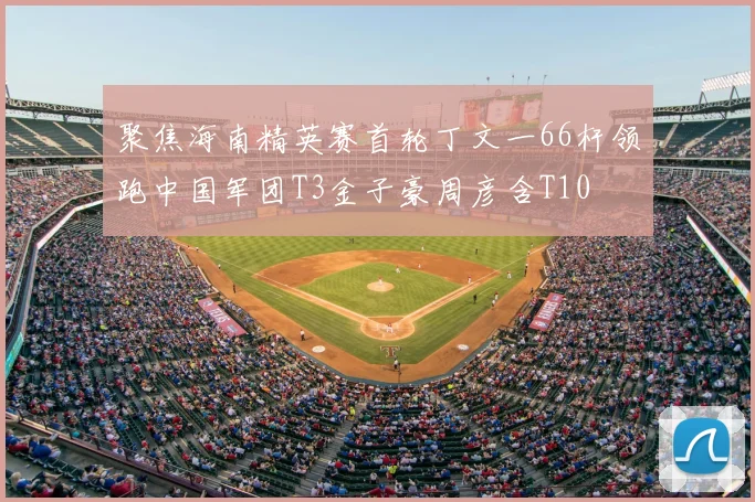 聚焦海南精英赛首轮丁文一66杆领跑中国军团T3金子豪周彦含T10