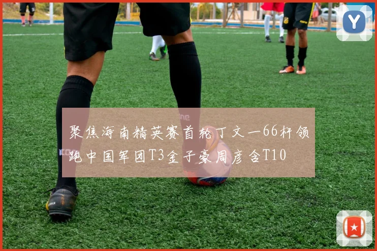 聚焦海南精英赛首轮丁文一66杆领跑中国军团T3金子豪周彦含T10